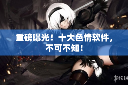 重磅曝光！十大色情软件，不可不知！