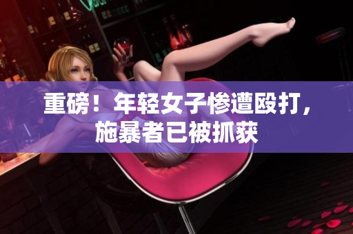 重磅！年轻女子惨遭殴打，施暴者已被抓获