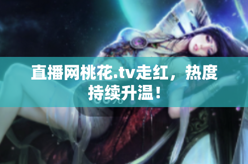 直播网桃花.tv走红，热度持续升温！