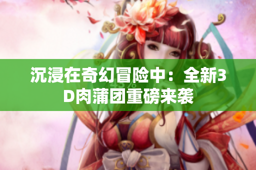 沉浸在奇幻冒险中：全新3D肉蒲团重磅来袭