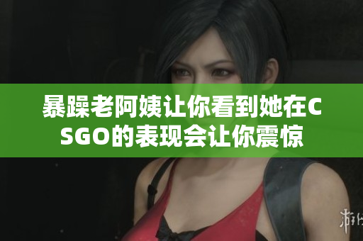 暴躁老阿姨让你看到她在CSGO的表现会让你震惊