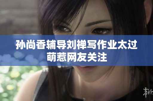 孙尚香辅导刘禅写作业太过萌惹网友关注