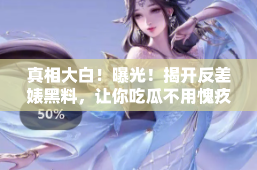 真相大白！曝光！揭开反差婊黑料，让你吃瓜不用愧疚！
