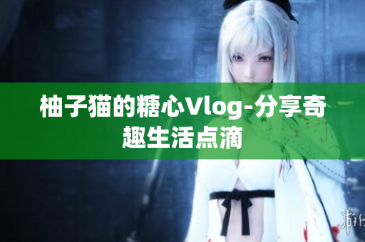 柚子猫的糖心Vlog-分享奇趣生活点滴