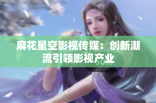 麻花星空影视传媒：创新潮流引领影视产业