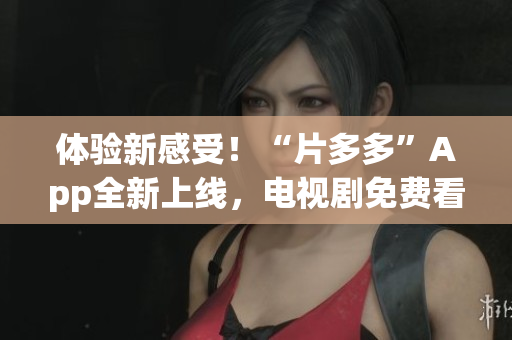 体验新感受！“片多多”App全新上线，电视剧免费看不停！