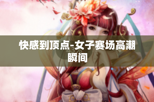 快感到顶点-女子赛场高潮瞬间