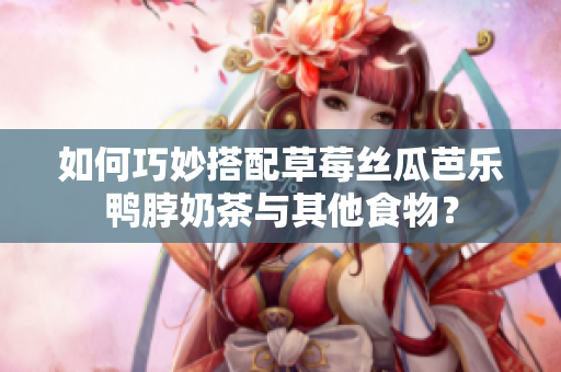 如何巧妙搭配草莓丝瓜芭乐鸭脖奶茶与其他食物？