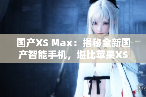 国产XS Max：揭秘全新国产智能手机，堪比苹果XS Max
