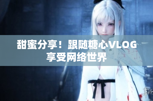 甜蜜分享！跟随糖心VLOG享受网络世界