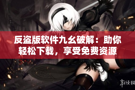反盗版软件九幺破解：助你轻松下载，享受免费资源