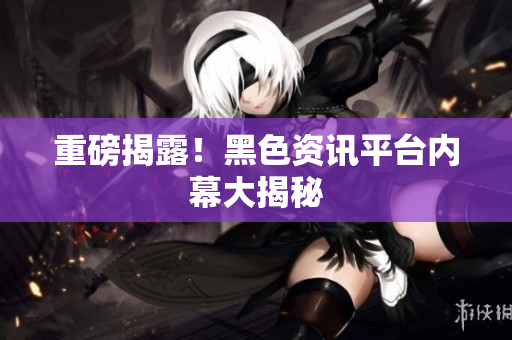 重磅揭露！黑色资讯平台内幕大揭秘