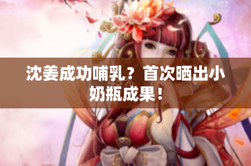 沈姜成功哺乳？首次晒出小奶瓶成果！