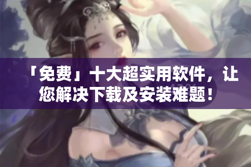「免费」十大超实用软件，让您解决下载及安装难题！