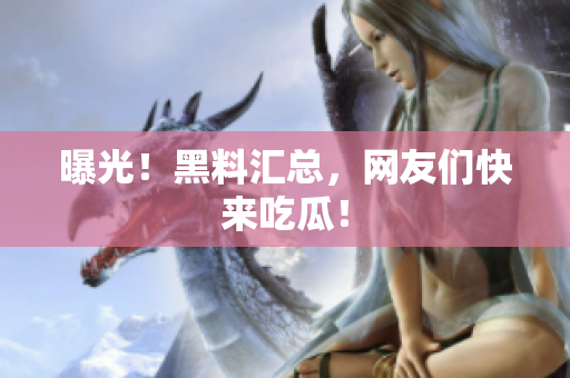 曝光！黑料汇总，网友们快来吃瓜！