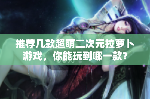 推荐几款超萌二次元拉萝卜游戏，你能玩到哪一款？
