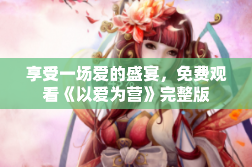 享受一场爱的盛宴，免费观看《以爱为营》完整版
