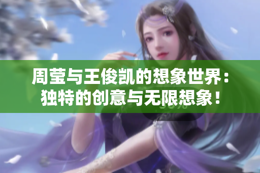 周莹与王俊凯的想象世界：独特的创意与无限想象！
