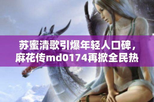 苏蜜清歌引爆年轻人口碑，麻花传md0174再掀全民热潮