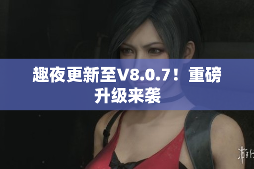 趣夜更新至V8.0.7！重磅升级来袭