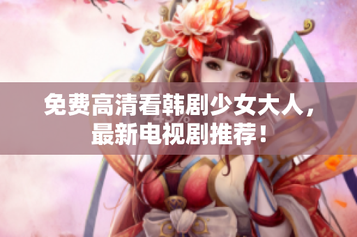 免费高清看韩剧少女大人，最新电视剧推荐！