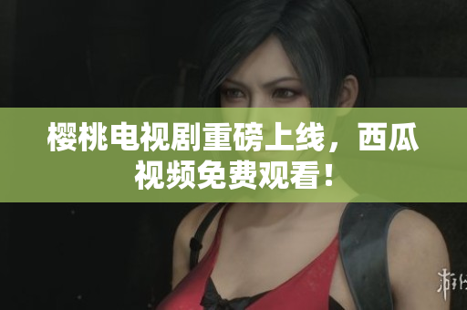 樱桃电视剧重磅上线，西瓜视频免费观看！