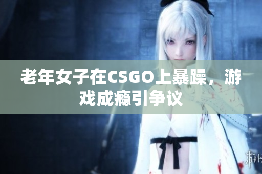 老年女子在CSGO上暴躁，游戏成瘾引争议