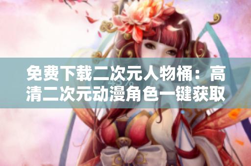 免费下载二次元人物桶：高清二次元动漫角色一键获取