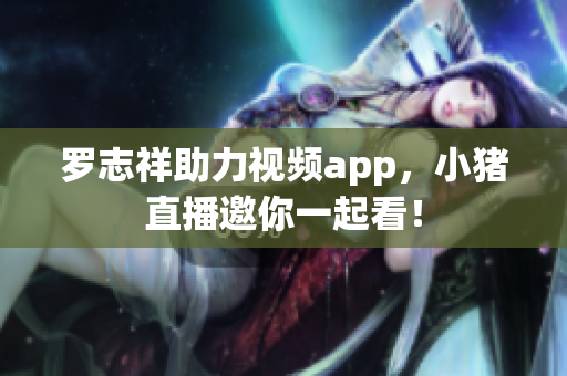 罗志祥助力视频app，小猪直播邀你一起看！