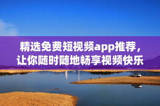 精选免费短视频app推荐，让你随时随地畅享视频快乐