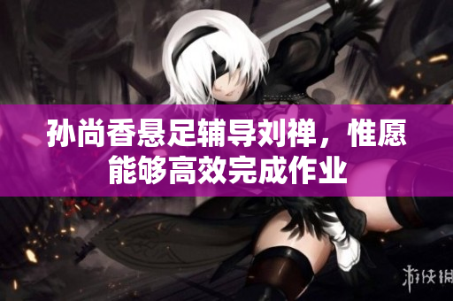 孙尚香悬足辅导刘禅，惟愿能够高效完成作业