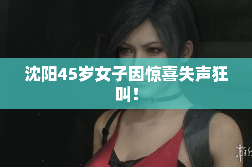 沈阳45岁女子因惊喜失声狂叫！