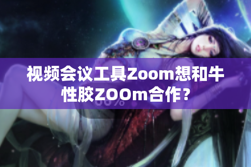 视频会议工具Zoom想和牛性胶ZOOm合作？