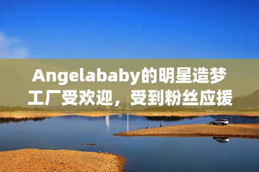 Angelababy的明星造梦工厂受欢迎，受到粉丝应援大力支持！