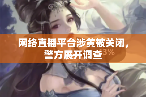 网络直播平台涉黄被关闭，警方展开调查