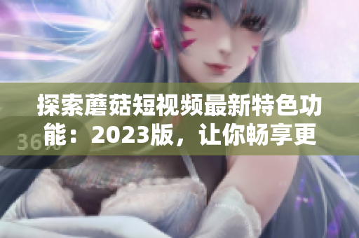 探索蘑菇短视频最新特色功能：2023版，让你畅享更多可能！