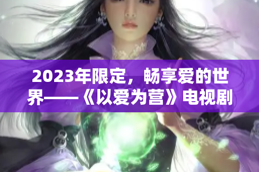 2023年限定，畅享爱的世界——《以爱为营》电视剧免费完整版