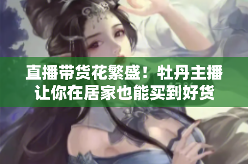 直播带货花繁盛！牡丹主播让你在居家也能买到好货