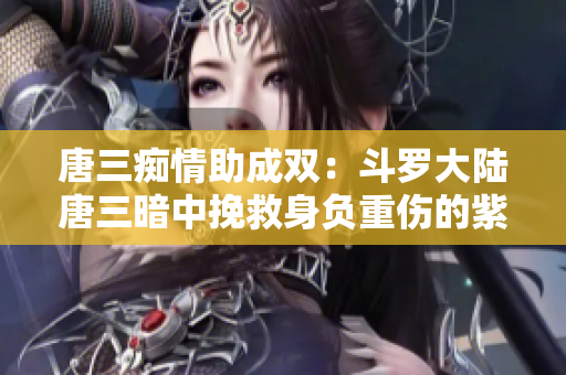 唐三痴情助成双：斗罗大陆唐三暗中挽救身负重伤的紫银王子