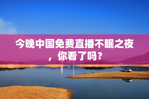 今晚中国免费直播不眠之夜，你看了吗？