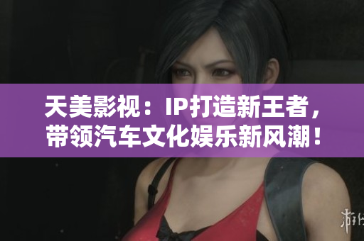 天美影视：IP打造新王者，带领汽车文化娱乐新风潮！