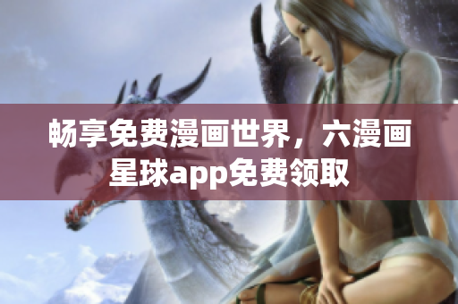 畅享免费漫画世界，六漫画星球app免费领取