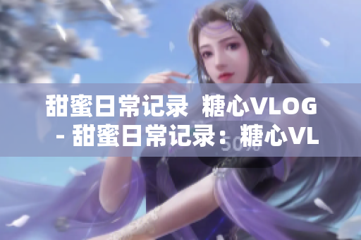 甜蜜日常记录  糖心VLOG  - 甜蜜日常记录：糖心VLOG