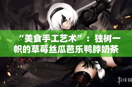 “美食手工艺术”：独树一帜的草莓丝瓜芭乐鸭脖奶茶设计元素