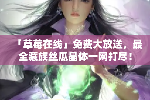 「草莓在线」免费大放送，最全藏族丝瓜晶体一网打尽！