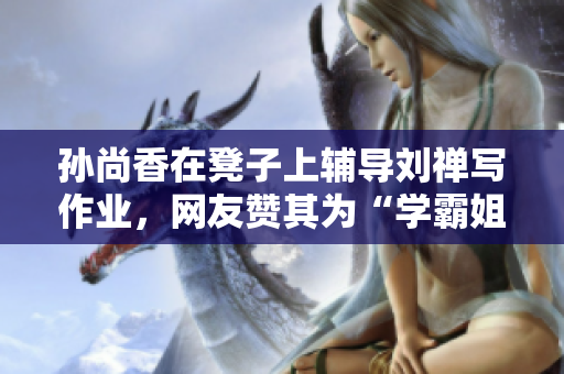 孙尚香在凳子上辅导刘禅写作业，网友赞其为“学霸姐姐”！