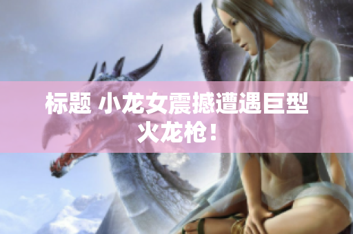 标题 小龙女震撼遭遇巨型火龙枪！