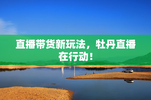 直播带货新玩法，牡丹直播在行动！