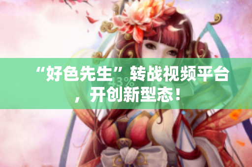“好色先生”转战视频平台，开创新型态！