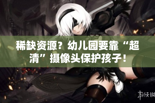 稀缺资源？幼儿园要靠“超清”摄像头保护孩子！